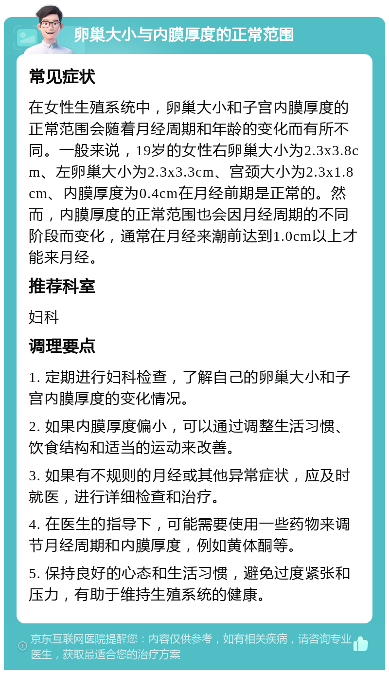 卵巢大小与内膜厚度的正常范围 常见症状 在女性生殖系统中，卵巢大小和子宫内膜厚度的正常范围会随着月经周期和年龄的变化而有所不同。一般来说，19岁的女性右卵巢大小为2.3x3.8cm、左卵巢大小为2.3x3.3cm、宫颈大小为2.3x1.8cm、内膜厚度为0.4cm在月经前期是正常的。然而，内膜厚度的正常范围也会因月经周期的不同阶段而变化，通常在月经来潮前达到1.0cm以上才能来月经。 推荐科室 妇科 调理要点 1. 定期进行妇科检查，了解自己的卵巢大小和子宫内膜厚度的变化情况。 2. 如果内膜厚度偏小，可以通过调整生活习惯、饮食结构和适当的运动来改善。 3. 如果有不规则的月经或其他异常症状，应及时就医，进行详细检查和治疗。 4. 在医生的指导下，可能需要使用一些药物来调节月经周期和内膜厚度，例如黄体酮等。 5. 保持良好的心态和生活习惯，避免过度紧张和压力，有助于维持生殖系统的健康。