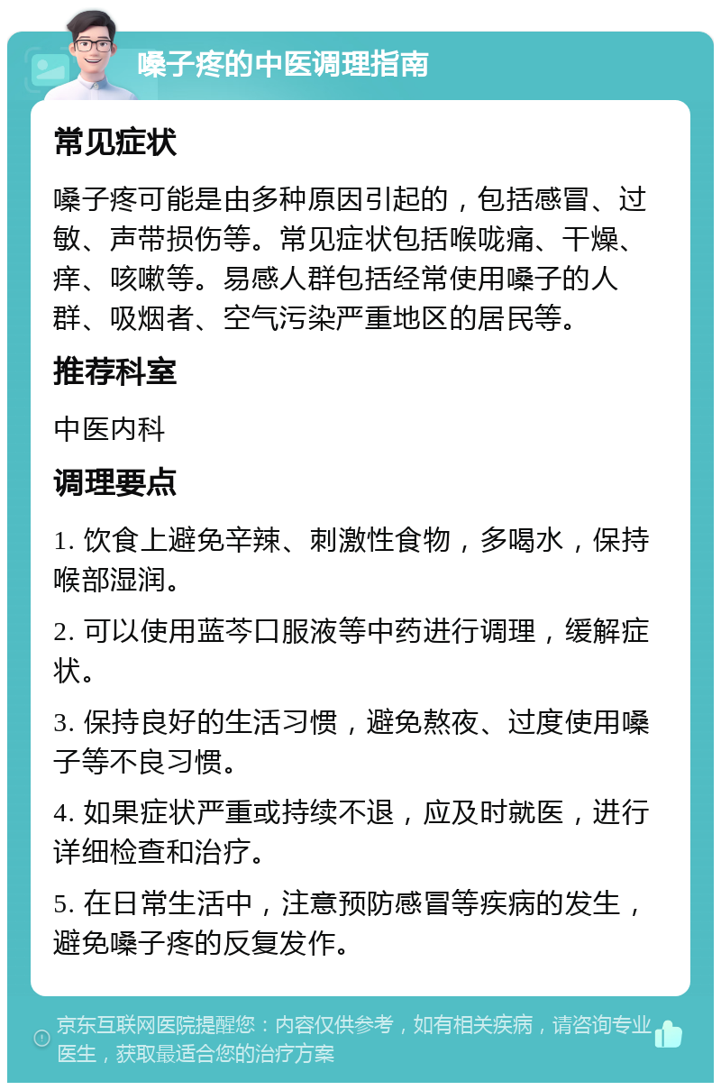 嗓子疼的中医调理指南 常见症状 嗓子疼可能是由多种原因引起的，包括感冒、过敏、声带损伤等。常见症状包括喉咙痛、干燥、痒、咳嗽等。易感人群包括经常使用嗓子的人群、吸烟者、空气污染严重地区的居民等。 推荐科室 中医内科 调理要点 1. 饮食上避免辛辣、刺激性食物，多喝水，保持喉部湿润。 2. 可以使用蓝芩口服液等中药进行调理，缓解症状。 3. 保持良好的生活习惯，避免熬夜、过度使用嗓子等不良习惯。 4. 如果症状严重或持续不退，应及时就医，进行详细检查和治疗。 5. 在日常生活中，注意预防感冒等疾病的发生，避免嗓子疼的反复发作。