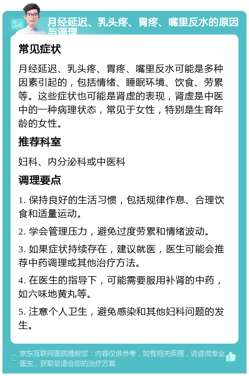 月经延迟、乳头疼、胃疼、嘴里反水的原因与调理 常见症状 月经延迟、乳头疼、胃疼、嘴里反水可能是多种因素引起的，包括情绪、睡眠环境、饮食、劳累等。这些症状也可能是肾虚的表现，肾虚是中医中的一种病理状态，常见于女性，特别是生育年龄的女性。 推荐科室 妇科、内分泌科或中医科 调理要点 1. 保持良好的生活习惯，包括规律作息、合理饮食和适量运动。 2. 学会管理压力，避免过度劳累和情绪波动。 3. 如果症状持续存在，建议就医，医生可能会推荐中药调理或其他治疗方法。 4. 在医生的指导下，可能需要服用补肾的中药，如六味地黄丸等。 5. 注意个人卫生，避免感染和其他妇科问题的发生。