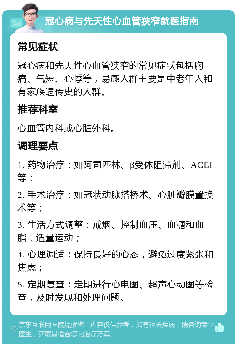 冠心病与先天性心血管狭窄就医指南 常见症状 冠心病和先天性心血管狭窄的常见症状包括胸痛、气短、心悸等，易感人群主要是中老年人和有家族遗传史的人群。 推荐科室 心血管内科或心脏外科。 调理要点 1. 药物治疗：如阿司匹林、β受体阻滞剂、ACEI等； 2. 手术治疗：如冠状动脉搭桥术、心脏瓣膜置换术等； 3. 生活方式调整：戒烟、控制血压、血糖和血脂，适量运动； 4. 心理调适：保持良好的心态，避免过度紧张和焦虑； 5. 定期复查：定期进行心电图、超声心动图等检查，及时发现和处理问题。