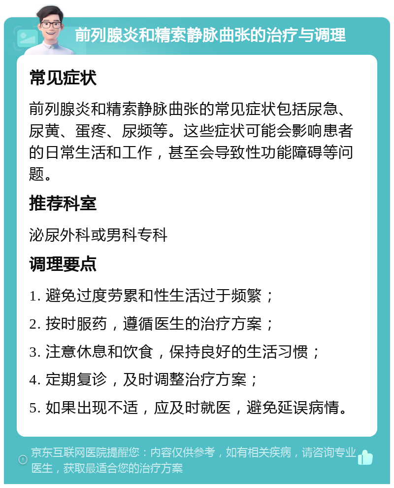 前列腺炎和精索静脉曲张的治疗与调理 常见症状 前列腺炎和精索静脉曲张的常见症状包括尿急、尿黄、蛋疼、尿频等。这些症状可能会影响患者的日常生活和工作，甚至会导致性功能障碍等问题。 推荐科室 泌尿外科或男科专科 调理要点 1. 避免过度劳累和性生活过于频繁； 2. 按时服药，遵循医生的治疗方案； 3. 注意休息和饮食，保持良好的生活习惯； 4. 定期复诊，及时调整治疗方案； 5. 如果出现不适，应及时就医，避免延误病情。