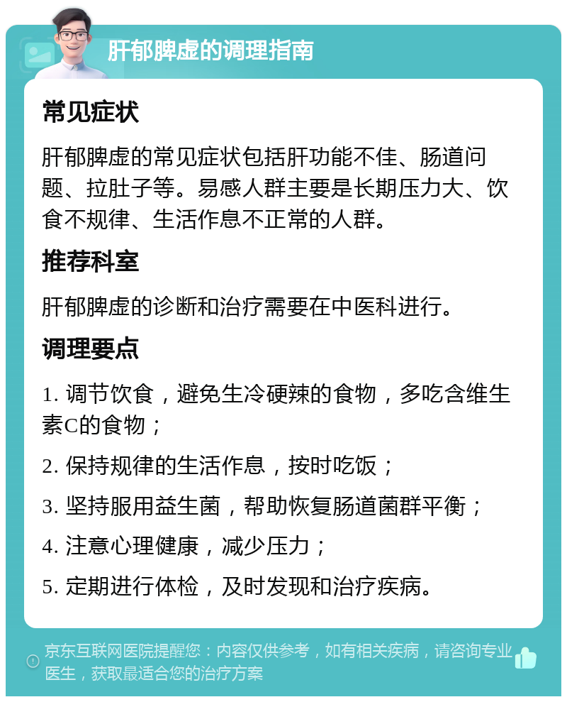 肝郁脾虚的调理指南 常见症状 肝郁脾虚的常见症状包括肝功能不佳、肠道问题、拉肚子等。易感人群主要是长期压力大、饮食不规律、生活作息不正常的人群。 推荐科室 肝郁脾虚的诊断和治疗需要在中医科进行。 调理要点 1. 调节饮食，避免生冷硬辣的食物，多吃含维生素C的食物； 2. 保持规律的生活作息，按时吃饭； 3. 坚持服用益生菌，帮助恢复肠道菌群平衡； 4. 注意心理健康，减少压力； 5. 定期进行体检，及时发现和治疗疾病。