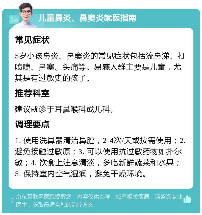 儿童鼻炎、鼻窦炎就医指南 常见症状 5岁小孩鼻炎、鼻窦炎的常见症状包括流鼻涕、打喷嚏、鼻塞、头痛等。易感人群主要是儿童，尤其是有过敏史的孩子。 推荐科室 建议就诊于耳鼻喉科或儿科。 调理要点 1. 使用洗鼻器清洁鼻腔，2-4次/天或按需使用；2. 避免接触过敏原；3. 可以使用抗过敏药物如扑尔敏；4. 饮食上注意清淡，多吃新鲜蔬菜和水果；5. 保持室内空气湿润，避免干燥环境。