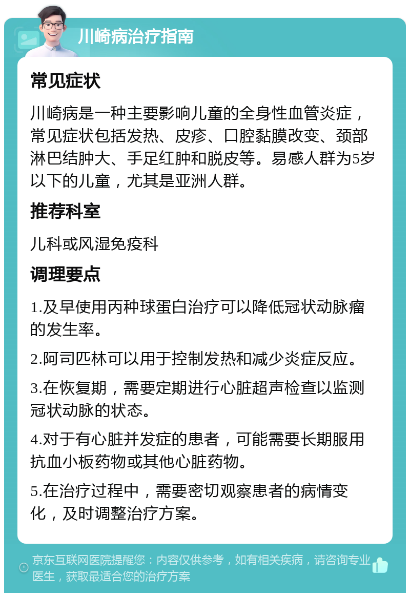 川崎病治疗指南 常见症状 川崎病是一种主要影响儿童的全身性血管炎症，常见症状包括发热、皮疹、口腔黏膜改变、颈部淋巴结肿大、手足红肿和脱皮等。易感人群为5岁以下的儿童，尤其是亚洲人群。 推荐科室 儿科或风湿免疫科 调理要点 1.及早使用丙种球蛋白治疗可以降低冠状动脉瘤的发生率。 2.阿司匹林可以用于控制发热和减少炎症反应。 3.在恢复期，需要定期进行心脏超声检查以监测冠状动脉的状态。 4.对于有心脏并发症的患者，可能需要长期服用抗血小板药物或其他心脏药物。 5.在治疗过程中，需要密切观察患者的病情变化，及时调整治疗方案。