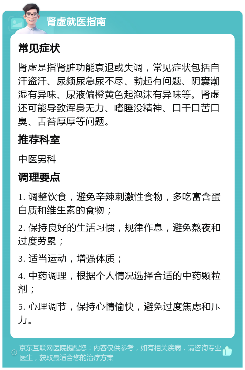 肾虚就医指南 常见症状 肾虚是指肾脏功能衰退或失调，常见症状包括自汗盗汗、尿频尿急尿不尽、勃起有问题、阴囊潮湿有异味、尿液偏橙黄色起泡沫有异味等。肾虚还可能导致浑身无力、嗜睡没精神、口干口苦口臭、舌苔厚厚等问题。 推荐科室 中医男科 调理要点 1. 调整饮食，避免辛辣刺激性食物，多吃富含蛋白质和维生素的食物； 2. 保持良好的生活习惯，规律作息，避免熬夜和过度劳累； 3. 适当运动，增强体质； 4. 中药调理，根据个人情况选择合适的中药颗粒剂； 5. 心理调节，保持心情愉快，避免过度焦虑和压力。