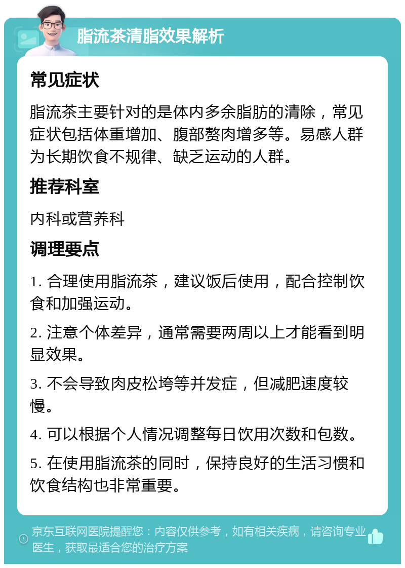 脂流茶清脂效果解析 常见症状 脂流茶主要针对的是体内多余脂肪的清除，常见症状包括体重增加、腹部赘肉增多等。易感人群为长期饮食不规律、缺乏运动的人群。 推荐科室 内科或营养科 调理要点 1. 合理使用脂流茶，建议饭后使用，配合控制饮食和加强运动。 2. 注意个体差异，通常需要两周以上才能看到明显效果。 3. 不会导致肉皮松垮等并发症，但减肥速度较慢。 4. 可以根据个人情况调整每日饮用次数和包数。 5. 在使用脂流茶的同时，保持良好的生活习惯和饮食结构也非常重要。