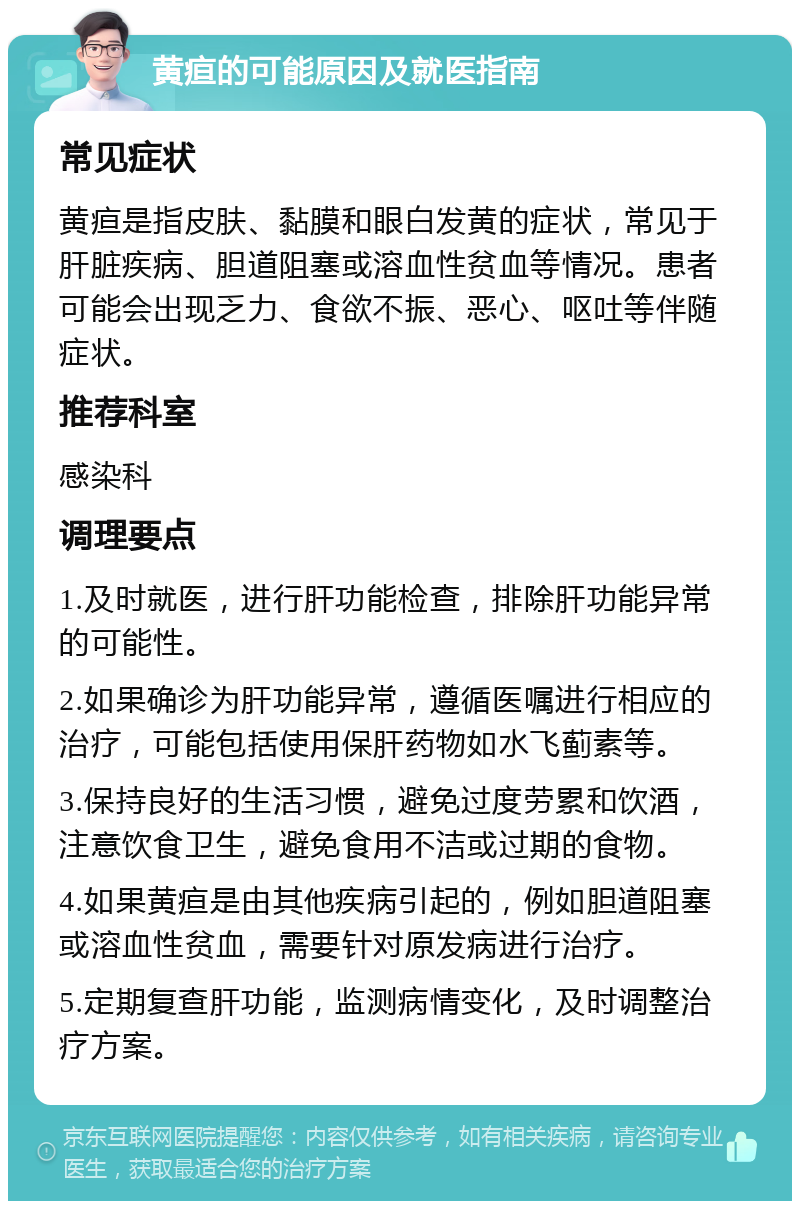 黄疸的可能原因及就医指南 常见症状 黄疸是指皮肤、黏膜和眼白发黄的症状，常见于肝脏疾病、胆道阻塞或溶血性贫血等情况。患者可能会出现乏力、食欲不振、恶心、呕吐等伴随症状。 推荐科室 感染科 调理要点 1.及时就医，进行肝功能检查，排除肝功能异常的可能性。 2.如果确诊为肝功能异常，遵循医嘱进行相应的治疗，可能包括使用保肝药物如水飞蓟素等。 3.保持良好的生活习惯，避免过度劳累和饮酒，注意饮食卫生，避免食用不洁或过期的食物。 4.如果黄疸是由其他疾病引起的，例如胆道阻塞或溶血性贫血，需要针对原发病进行治疗。 5.定期复查肝功能，监测病情变化，及时调整治疗方案。