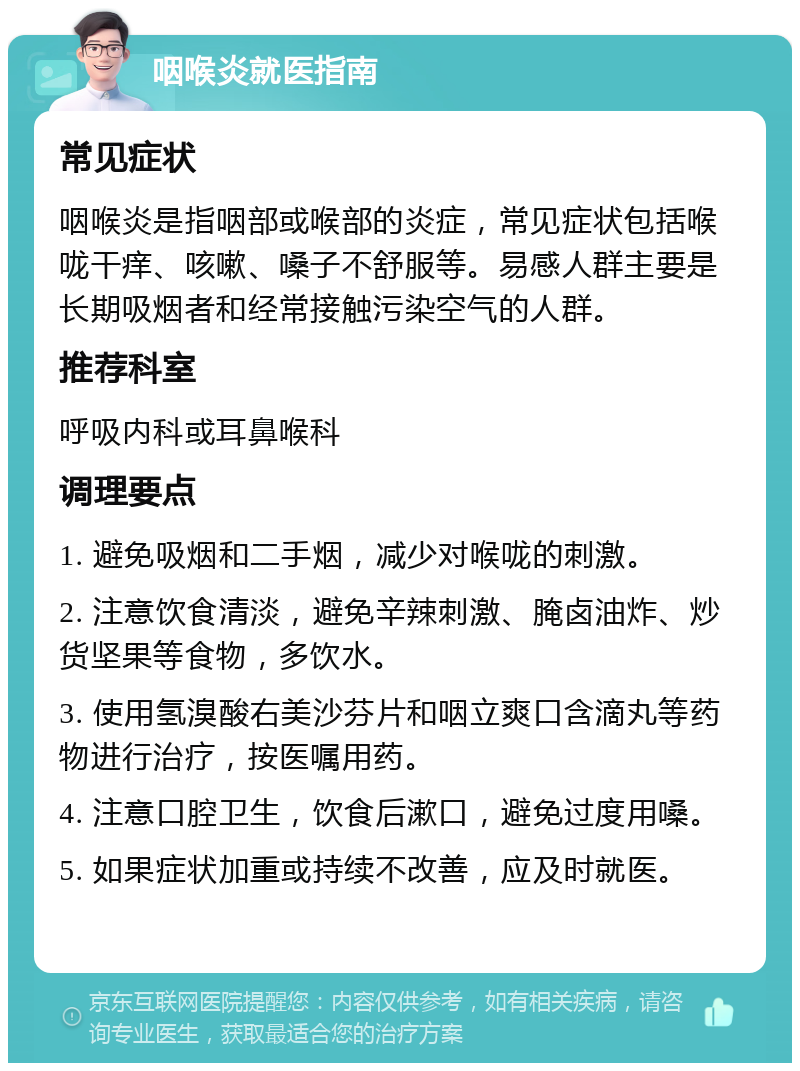 咽喉炎就医指南 常见症状 咽喉炎是指咽部或喉部的炎症，常见症状包括喉咙干痒、咳嗽、嗓子不舒服等。易感人群主要是长期吸烟者和经常接触污染空气的人群。 推荐科室 呼吸内科或耳鼻喉科 调理要点 1. 避免吸烟和二手烟，减少对喉咙的刺激。 2. 注意饮食清淡，避免辛辣刺激、腌卤油炸、炒货坚果等食物，多饮水。 3. 使用氢溴酸右美沙芬片和咽立爽口含滴丸等药物进行治疗，按医嘱用药。 4. 注意口腔卫生，饮食后漱口，避免过度用嗓。 5. 如果症状加重或持续不改善，应及时就医。