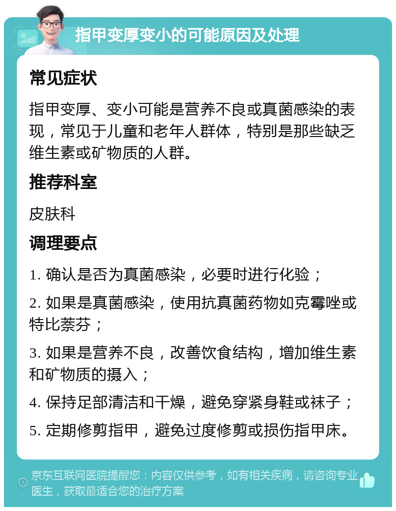 指甲变厚变小的可能原因及处理 常见症状 指甲变厚、变小可能是营养不良或真菌感染的表现，常见于儿童和老年人群体，特别是那些缺乏维生素或矿物质的人群。 推荐科室 皮肤科 调理要点 1. 确认是否为真菌感染，必要时进行化验； 2. 如果是真菌感染，使用抗真菌药物如克霉唑或特比萘芬； 3. 如果是营养不良，改善饮食结构，增加维生素和矿物质的摄入； 4. 保持足部清洁和干燥，避免穿紧身鞋或袜子； 5. 定期修剪指甲，避免过度修剪或损伤指甲床。