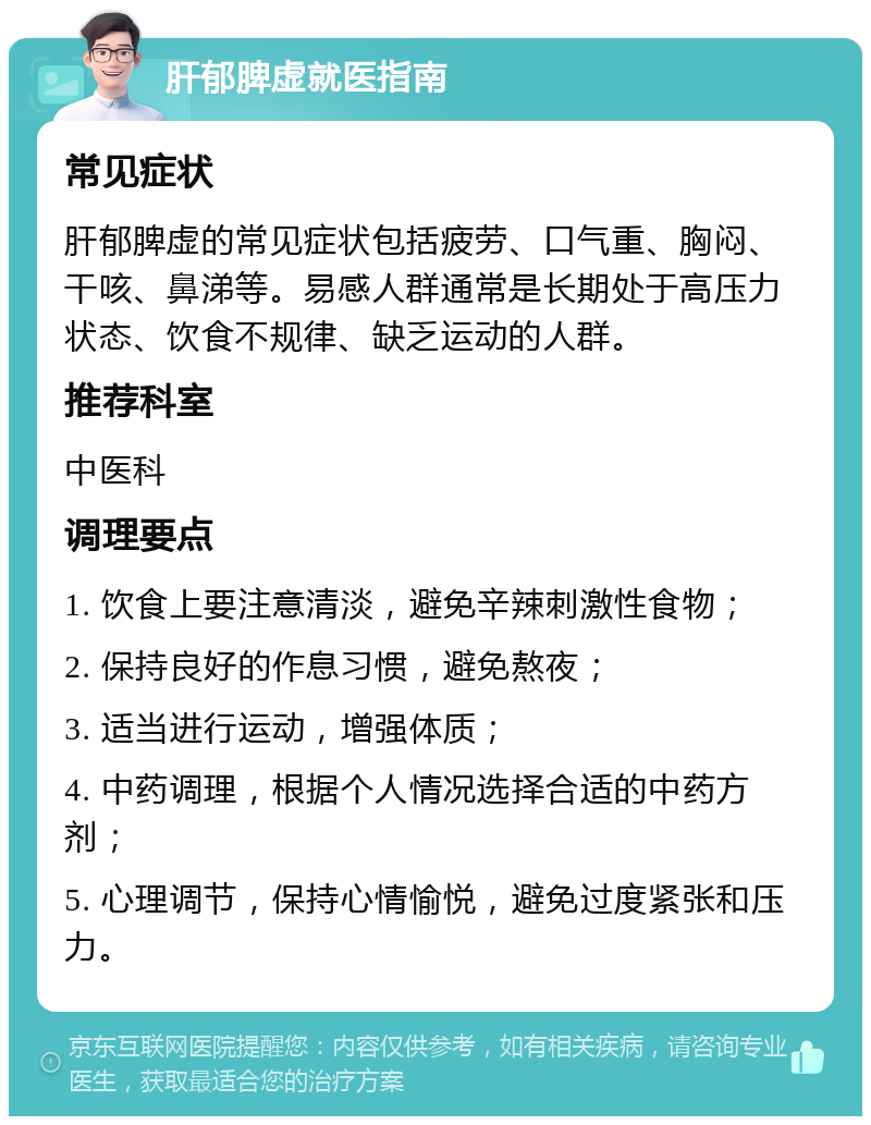 肝郁脾虚就医指南 常见症状 肝郁脾虚的常见症状包括疲劳、口气重、胸闷、干咳、鼻涕等。易感人群通常是长期处于高压力状态、饮食不规律、缺乏运动的人群。 推荐科室 中医科 调理要点 1. 饮食上要注意清淡，避免辛辣刺激性食物； 2. 保持良好的作息习惯，避免熬夜； 3. 适当进行运动，增强体质； 4. 中药调理，根据个人情况选择合适的中药方剂； 5. 心理调节，保持心情愉悦，避免过度紧张和压力。