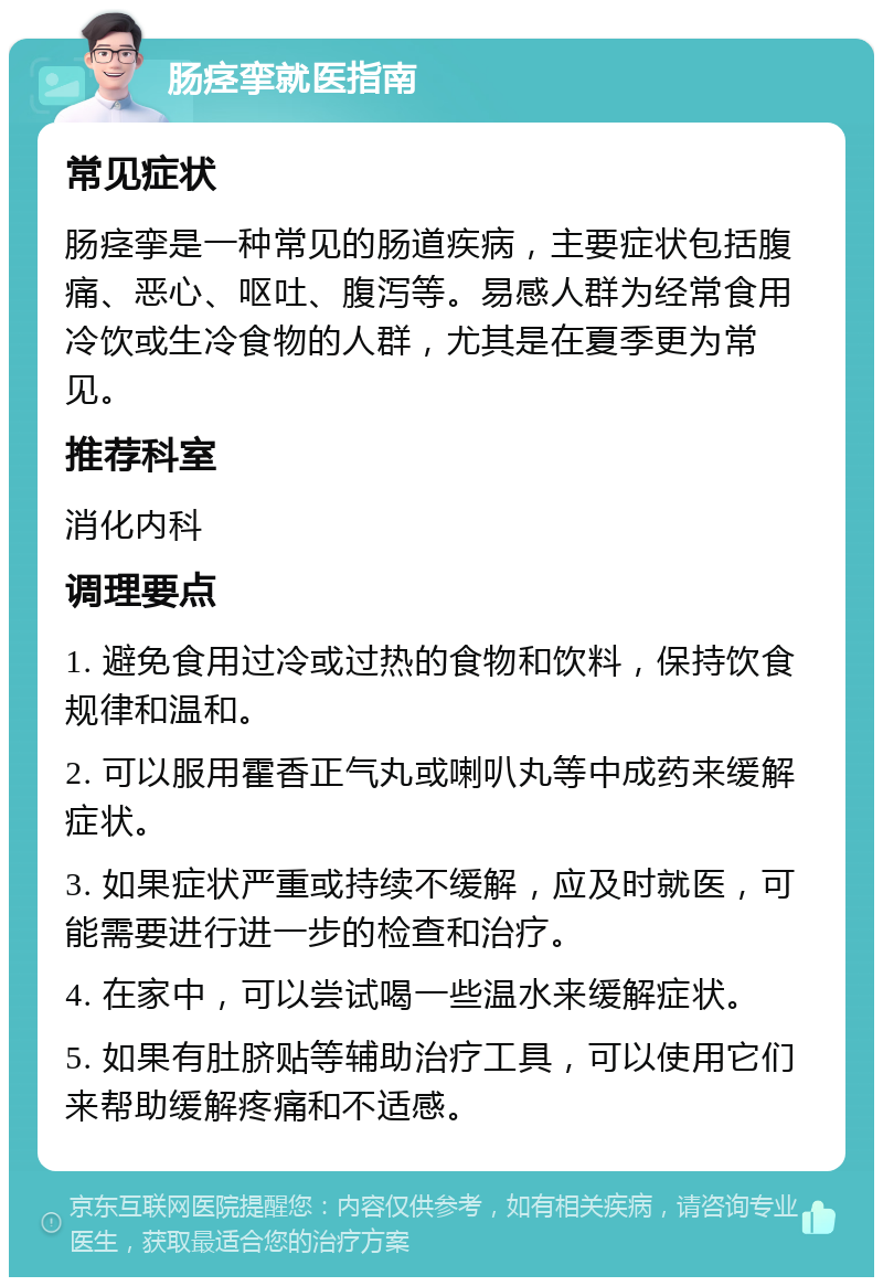 肠痉挛就医指南 常见症状 肠痉挛是一种常见的肠道疾病，主要症状包括腹痛、恶心、呕吐、腹泻等。易感人群为经常食用冷饮或生冷食物的人群，尤其是在夏季更为常见。 推荐科室 消化内科 调理要点 1. 避免食用过冷或过热的食物和饮料，保持饮食规律和温和。 2. 可以服用霍香正气丸或喇叭丸等中成药来缓解症状。 3. 如果症状严重或持续不缓解，应及时就医，可能需要进行进一步的检查和治疗。 4. 在家中，可以尝试喝一些温水来缓解症状。 5. 如果有肚脐贴等辅助治疗工具，可以使用它们来帮助缓解疼痛和不适感。