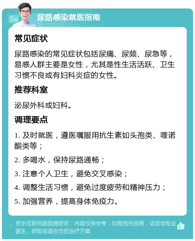 尿路感染就医指南 常见症状 尿路感染的常见症状包括尿痛、尿频、尿急等，易感人群主要是女性，尤其是性生活活跃、卫生习惯不良或有妇科炎症的女性。 推荐科室 泌尿外科或妇科。 调理要点 1. 及时就医，遵医嘱服用抗生素如头孢类、喹诺酮类等； 2. 多喝水，保持尿路通畅； 3. 注意个人卫生，避免交叉感染； 4. 调整生活习惯，避免过度疲劳和精神压力； 5. 加强营养，提高身体免疫力。