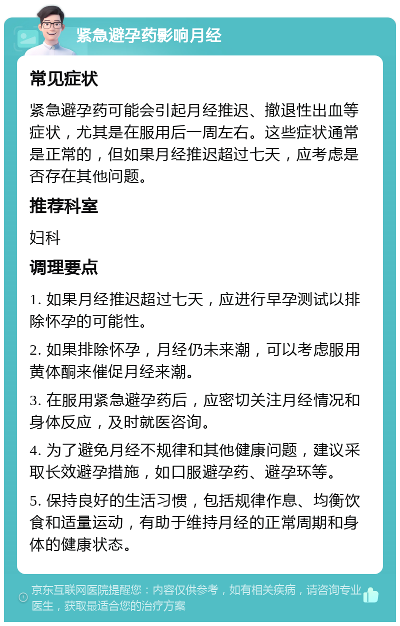 紧急避孕药影响月经 常见症状 紧急避孕药可能会引起月经推迟、撤退性出血等症状，尤其是在服用后一周左右。这些症状通常是正常的，但如果月经推迟超过七天，应考虑是否存在其他问题。 推荐科室 妇科 调理要点 1. 如果月经推迟超过七天，应进行早孕测试以排除怀孕的可能性。 2. 如果排除怀孕，月经仍未来潮，可以考虑服用黄体酮来催促月经来潮。 3. 在服用紧急避孕药后，应密切关注月经情况和身体反应，及时就医咨询。 4. 为了避免月经不规律和其他健康问题，建议采取长效避孕措施，如口服避孕药、避孕环等。 5. 保持良好的生活习惯，包括规律作息、均衡饮食和适量运动，有助于维持月经的正常周期和身体的健康状态。