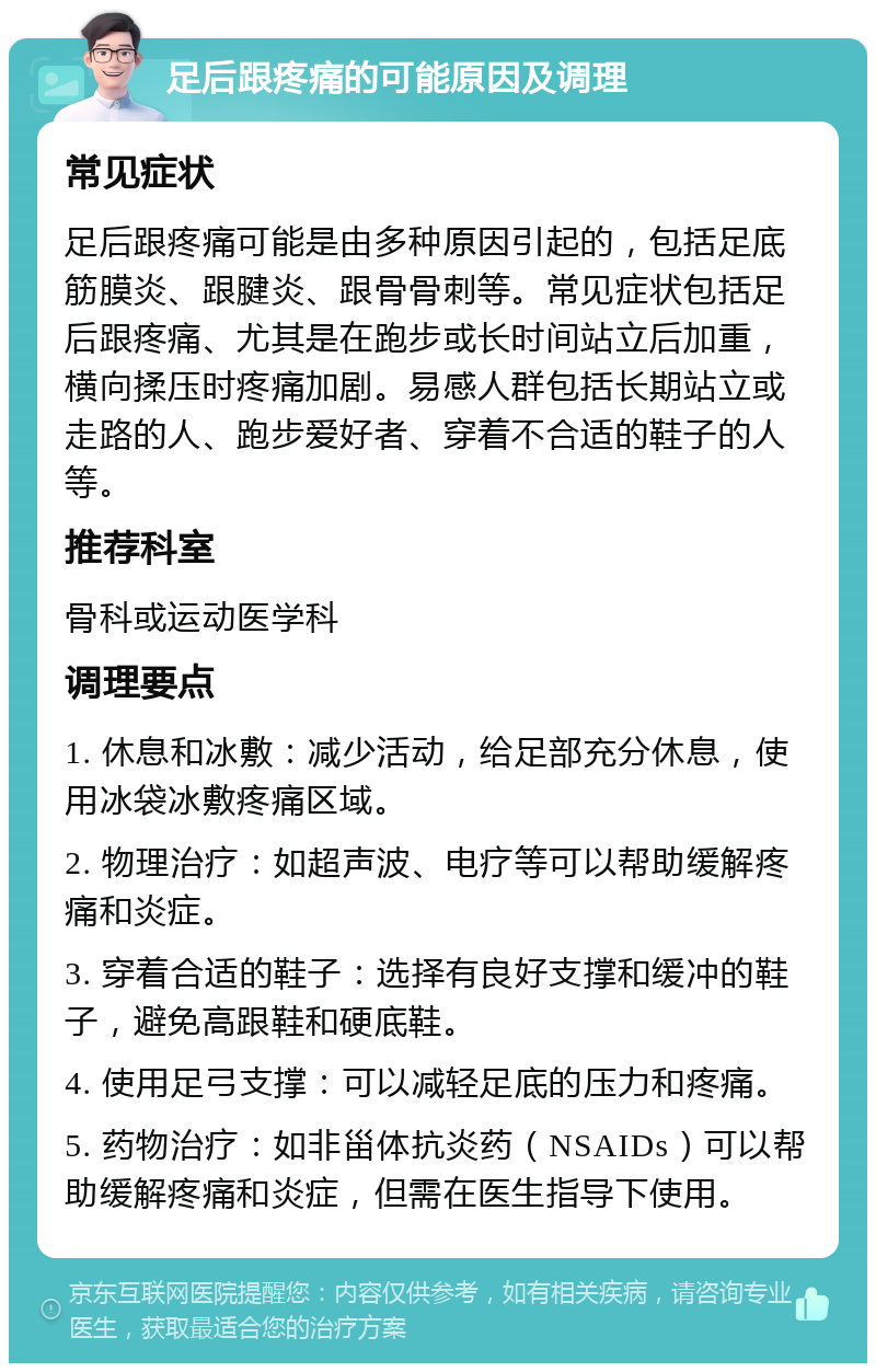 足后跟疼痛的可能原因及调理 常见症状 足后跟疼痛可能是由多种原因引起的，包括足底筋膜炎、跟腱炎、跟骨骨刺等。常见症状包括足后跟疼痛、尤其是在跑步或长时间站立后加重，横向揉压时疼痛加剧。易感人群包括长期站立或走路的人、跑步爱好者、穿着不合适的鞋子的人等。 推荐科室 骨科或运动医学科 调理要点 1. 休息和冰敷：减少活动，给足部充分休息，使用冰袋冰敷疼痛区域。 2. 物理治疗：如超声波、电疗等可以帮助缓解疼痛和炎症。 3. 穿着合适的鞋子：选择有良好支撑和缓冲的鞋子，避免高跟鞋和硬底鞋。 4. 使用足弓支撑：可以减轻足底的压力和疼痛。 5. 药物治疗：如非甾体抗炎药（NSAIDs）可以帮助缓解疼痛和炎症，但需在医生指导下使用。