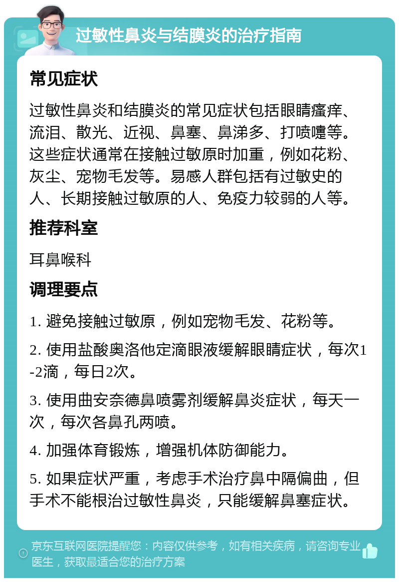 过敏性鼻炎与结膜炎的治疗指南 常见症状 过敏性鼻炎和结膜炎的常见症状包括眼睛瘙痒、流泪、散光、近视、鼻塞、鼻涕多、打喷嚏等。这些症状通常在接触过敏原时加重，例如花粉、灰尘、宠物毛发等。易感人群包括有过敏史的人、长期接触过敏原的人、免疫力较弱的人等。 推荐科室 耳鼻喉科 调理要点 1. 避免接触过敏原，例如宠物毛发、花粉等。 2. 使用盐酸奥洛他定滴眼液缓解眼睛症状，每次1-2滴，每日2次。 3. 使用曲安奈德鼻喷雾剂缓解鼻炎症状，每天一次，每次各鼻孔两喷。 4. 加强体育锻炼，增强机体防御能力。 5. 如果症状严重，考虑手术治疗鼻中隔偏曲，但手术不能根治过敏性鼻炎，只能缓解鼻塞症状。