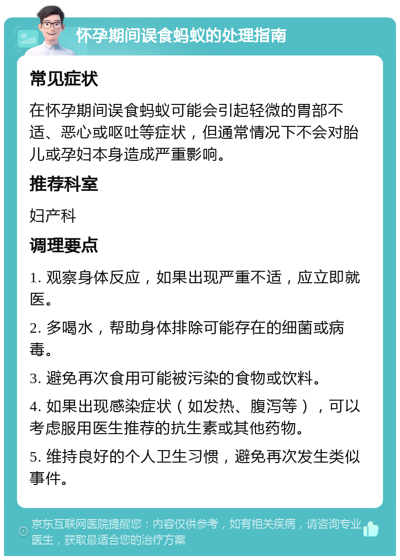 怀孕期间误食蚂蚁的处理指南 常见症状 在怀孕期间误食蚂蚁可能会引起轻微的胃部不适、恶心或呕吐等症状，但通常情况下不会对胎儿或孕妇本身造成严重影响。 推荐科室 妇产科 调理要点 1. 观察身体反应，如果出现严重不适，应立即就医。 2. 多喝水，帮助身体排除可能存在的细菌或病毒。 3. 避免再次食用可能被污染的食物或饮料。 4. 如果出现感染症状（如发热、腹泻等），可以考虑服用医生推荐的抗生素或其他药物。 5. 维持良好的个人卫生习惯，避免再次发生类似事件。