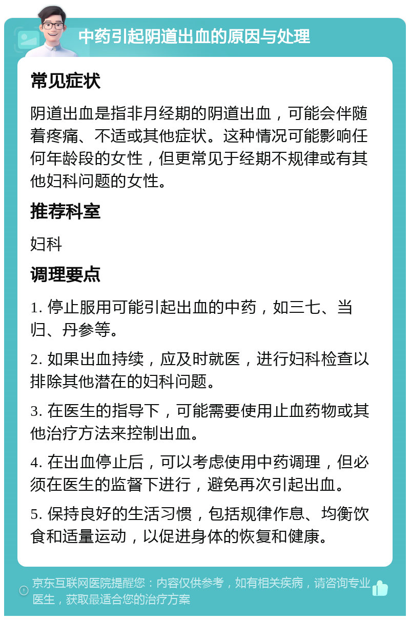 中药引起阴道出血的原因与处理 常见症状 阴道出血是指非月经期的阴道出血，可能会伴随着疼痛、不适或其他症状。这种情况可能影响任何年龄段的女性，但更常见于经期不规律或有其他妇科问题的女性。 推荐科室 妇科 调理要点 1. 停止服用可能引起出血的中药，如三七、当归、丹参等。 2. 如果出血持续，应及时就医，进行妇科检查以排除其他潜在的妇科问题。 3. 在医生的指导下，可能需要使用止血药物或其他治疗方法来控制出血。 4. 在出血停止后，可以考虑使用中药调理，但必须在医生的监督下进行，避免再次引起出血。 5. 保持良好的生活习惯，包括规律作息、均衡饮食和适量运动，以促进身体的恢复和健康。