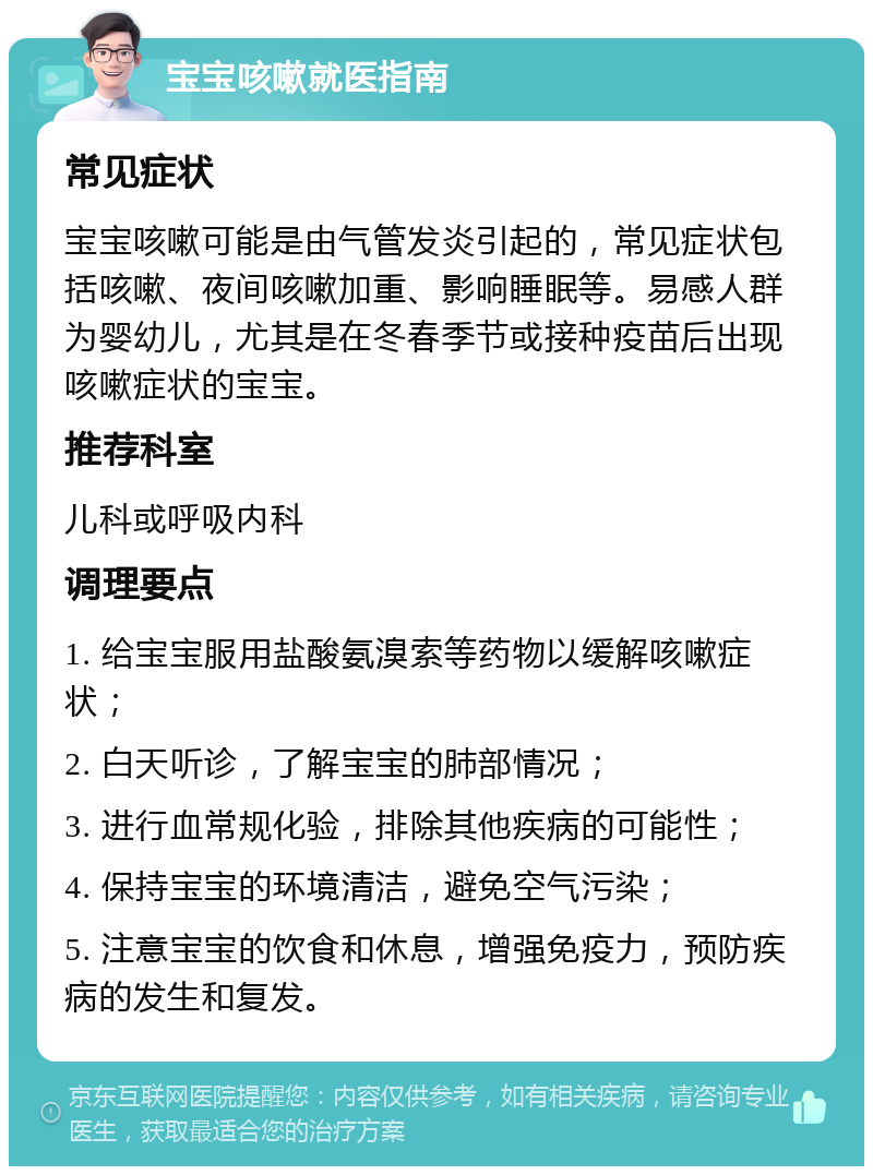 宝宝咳嗽就医指南 常见症状 宝宝咳嗽可能是由气管发炎引起的，常见症状包括咳嗽、夜间咳嗽加重、影响睡眠等。易感人群为婴幼儿，尤其是在冬春季节或接种疫苗后出现咳嗽症状的宝宝。 推荐科室 儿科或呼吸内科 调理要点 1. 给宝宝服用盐酸氨溴索等药物以缓解咳嗽症状； 2. 白天听诊，了解宝宝的肺部情况； 3. 进行血常规化验，排除其他疾病的可能性； 4. 保持宝宝的环境清洁，避免空气污染； 5. 注意宝宝的饮食和休息，增强免疫力，预防疾病的发生和复发。