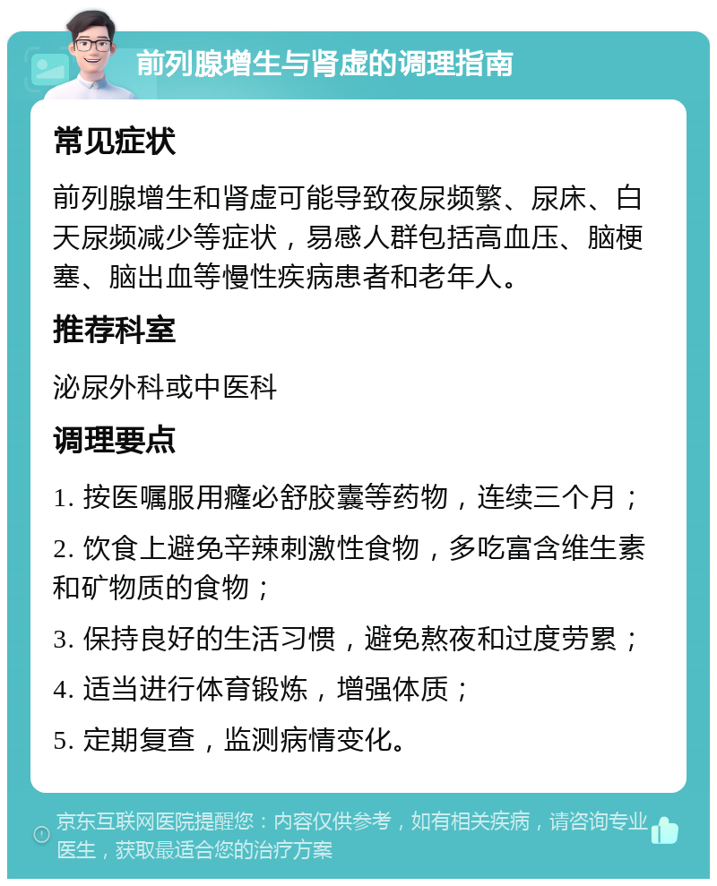 前列腺增生与肾虚的调理指南 常见症状 前列腺增生和肾虚可能导致夜尿频繁、尿床、白天尿频减少等症状，易感人群包括高血压、脑梗塞、脑出血等慢性疾病患者和老年人。 推荐科室 泌尿外科或中医科 调理要点 1. 按医嘱服用癃必舒胶囊等药物，连续三个月； 2. 饮食上避免辛辣刺激性食物，多吃富含维生素和矿物质的食物； 3. 保持良好的生活习惯，避免熬夜和过度劳累； 4. 适当进行体育锻炼，增强体质； 5. 定期复查，监测病情变化。