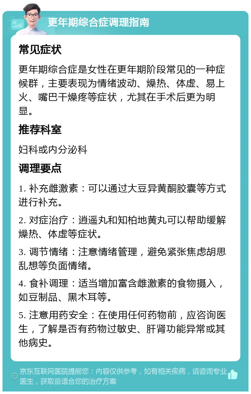 更年期综合症调理指南 常见症状 更年期综合症是女性在更年期阶段常见的一种症候群，主要表现为情绪波动、燥热、体虚、易上火、嘴巴干燥疼等症状，尤其在手术后更为明显。 推荐科室 妇科或内分泌科 调理要点 1. 补充雌激素：可以通过大豆异黄酮胶囊等方式进行补充。 2. 对症治疗：逍遥丸和知柏地黄丸可以帮助缓解燥热、体虚等症状。 3. 调节情绪：注意情绪管理，避免紧张焦虑胡思乱想等负面情绪。 4. 食补调理：适当增加富含雌激素的食物摄入，如豆制品、黑木耳等。 5. 注意用药安全：在使用任何药物前，应咨询医生，了解是否有药物过敏史、肝肾功能异常或其他病史。