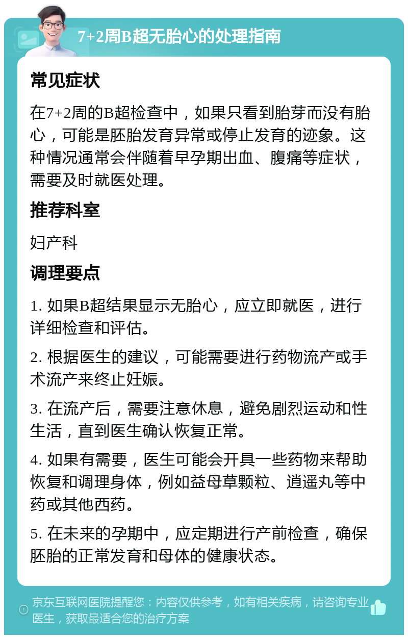 7+2周B超无胎心的处理指南 常见症状 在7+2周的B超检查中，如果只看到胎芽而没有胎心，可能是胚胎发育异常或停止发育的迹象。这种情况通常会伴随着早孕期出血、腹痛等症状，需要及时就医处理。 推荐科室 妇产科 调理要点 1. 如果B超结果显示无胎心，应立即就医，进行详细检查和评估。 2. 根据医生的建议，可能需要进行药物流产或手术流产来终止妊娠。 3. 在流产后，需要注意休息，避免剧烈运动和性生活，直到医生确认恢复正常。 4. 如果有需要，医生可能会开具一些药物来帮助恢复和调理身体，例如益母草颗粒、逍遥丸等中药或其他西药。 5. 在未来的孕期中，应定期进行产前检查，确保胚胎的正常发育和母体的健康状态。