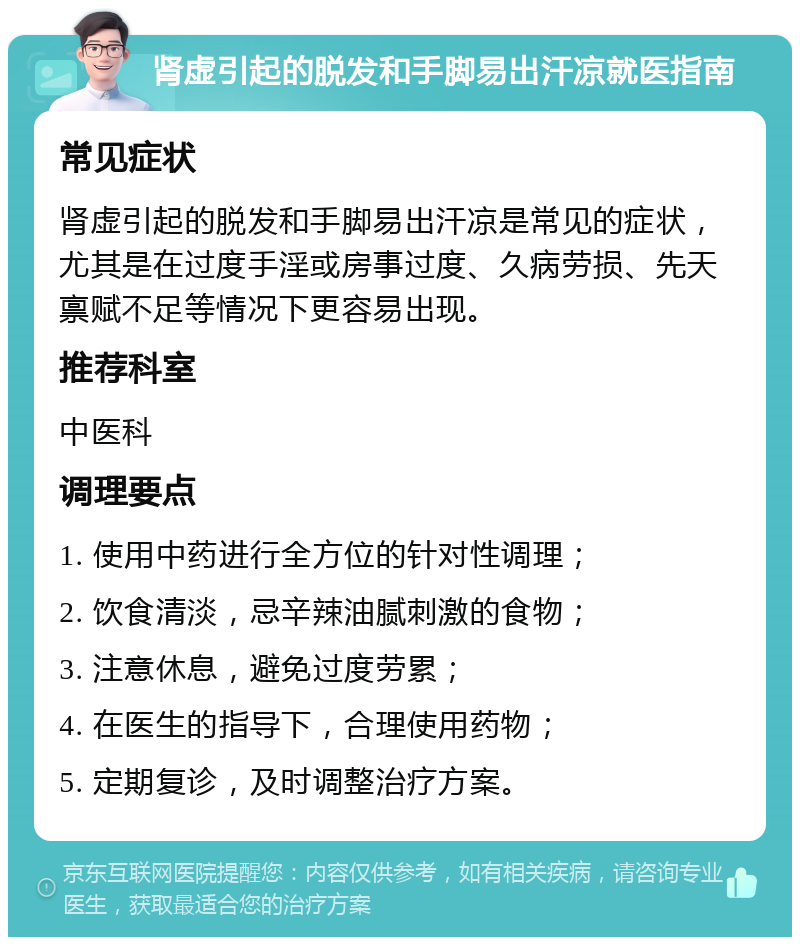 肾虚引起的脱发和手脚易出汗凉就医指南 常见症状 肾虚引起的脱发和手脚易出汗凉是常见的症状，尤其是在过度手淫或房事过度、久病劳损、先天禀赋不足等情况下更容易出现。 推荐科室 中医科 调理要点 1. 使用中药进行全方位的针对性调理； 2. 饮食清淡，忌辛辣油腻刺激的食物； 3. 注意休息，避免过度劳累； 4. 在医生的指导下，合理使用药物； 5. 定期复诊，及时调整治疗方案。