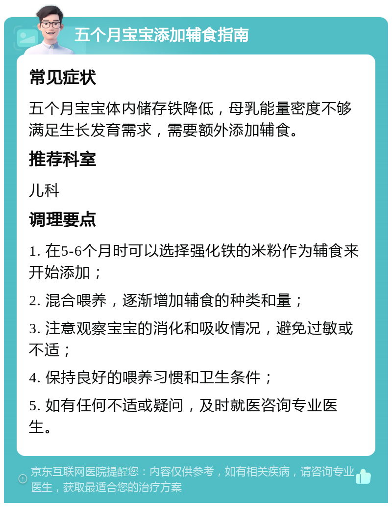 五个月宝宝添加辅食指南 常见症状 五个月宝宝体内储存铁降低，母乳能量密度不够满足生长发育需求，需要额外添加辅食。 推荐科室 儿科 调理要点 1. 在5-6个月时可以选择强化铁的米粉作为辅食来开始添加； 2. 混合喂养，逐渐增加辅食的种类和量； 3. 注意观察宝宝的消化和吸收情况，避免过敏或不适； 4. 保持良好的喂养习惯和卫生条件； 5. 如有任何不适或疑问，及时就医咨询专业医生。