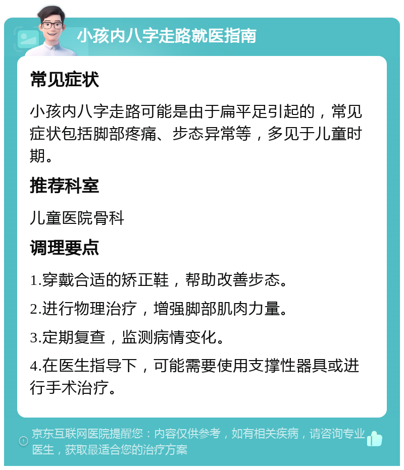 小孩内八字走路就医指南 常见症状 小孩内八字走路可能是由于扁平足引起的，常见症状包括脚部疼痛、步态异常等，多见于儿童时期。 推荐科室 儿童医院骨科 调理要点 1.穿戴合适的矫正鞋，帮助改善步态。 2.进行物理治疗，增强脚部肌肉力量。 3.定期复查，监测病情变化。 4.在医生指导下，可能需要使用支撑性器具或进行手术治疗。