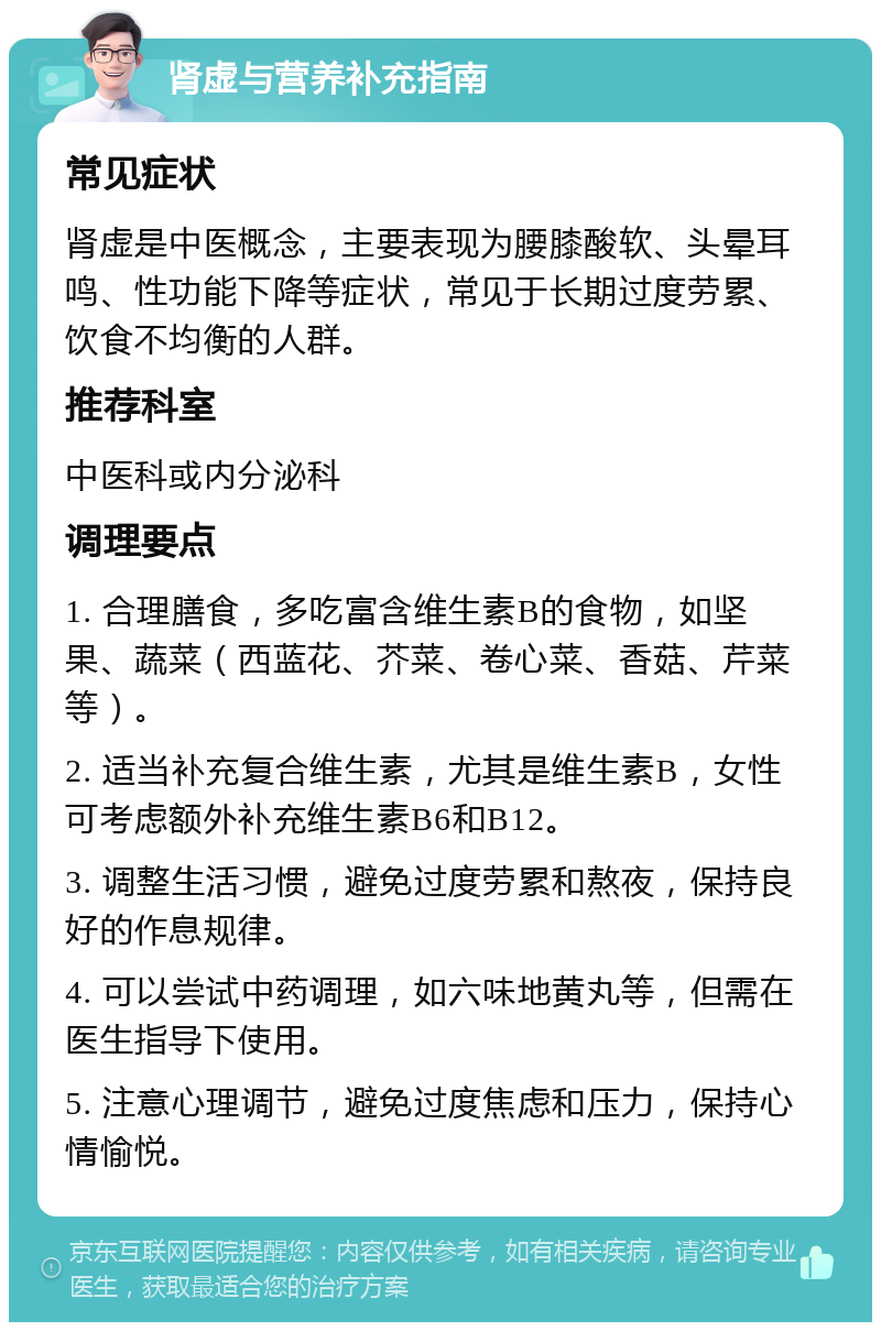 肾虚与营养补充指南 常见症状 肾虚是中医概念，主要表现为腰膝酸软、头晕耳鸣、性功能下降等症状，常见于长期过度劳累、饮食不均衡的人群。 推荐科室 中医科或内分泌科 调理要点 1. 合理膳食，多吃富含维生素B的食物，如坚果、蔬菜（西蓝花、芥菜、卷心菜、香菇、芹菜等）。 2. 适当补充复合维生素，尤其是维生素B，女性可考虑额外补充维生素B6和B12。 3. 调整生活习惯，避免过度劳累和熬夜，保持良好的作息规律。 4. 可以尝试中药调理，如六味地黄丸等，但需在医生指导下使用。 5. 注意心理调节，避免过度焦虑和压力，保持心情愉悦。