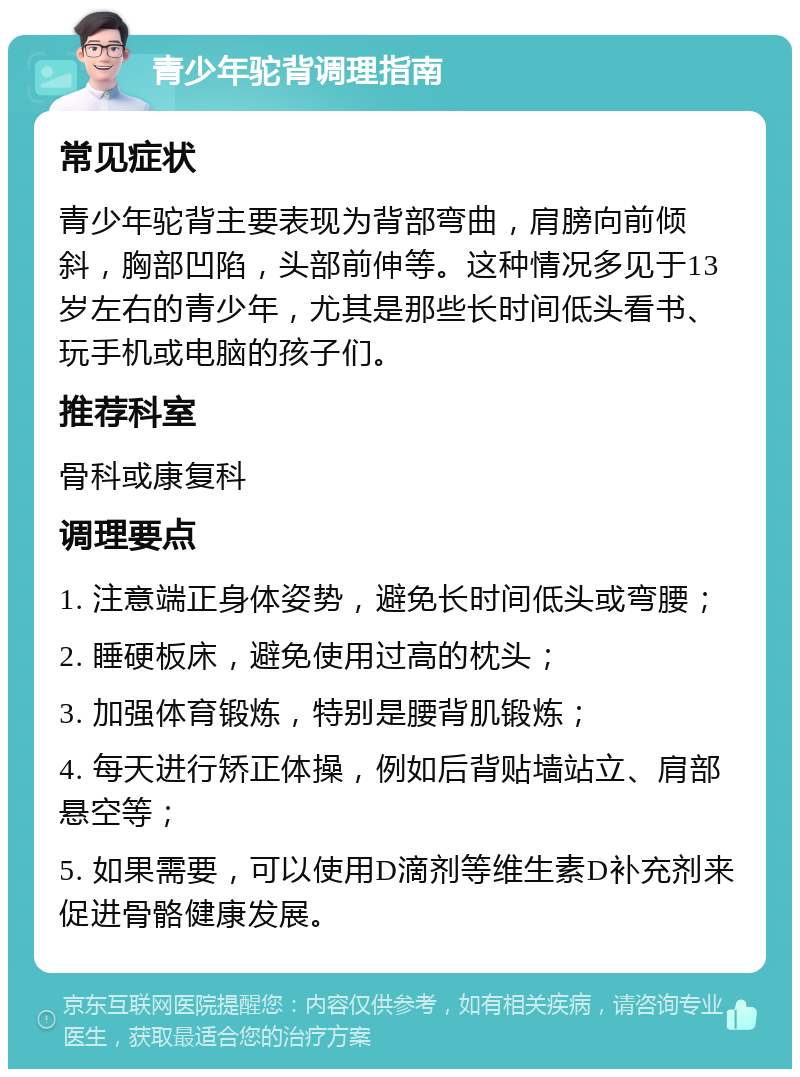 青少年驼背调理指南 常见症状 青少年驼背主要表现为背部弯曲，肩膀向前倾斜，胸部凹陷，头部前伸等。这种情况多见于13岁左右的青少年，尤其是那些长时间低头看书、玩手机或电脑的孩子们。 推荐科室 骨科或康复科 调理要点 1. 注意端正身体姿势，避免长时间低头或弯腰； 2. 睡硬板床，避免使用过高的枕头； 3. 加强体育锻炼，特别是腰背肌锻炼； 4. 每天进行矫正体操，例如后背贴墙站立、肩部悬空等； 5. 如果需要，可以使用D滴剂等维生素D补充剂来促进骨骼健康发展。