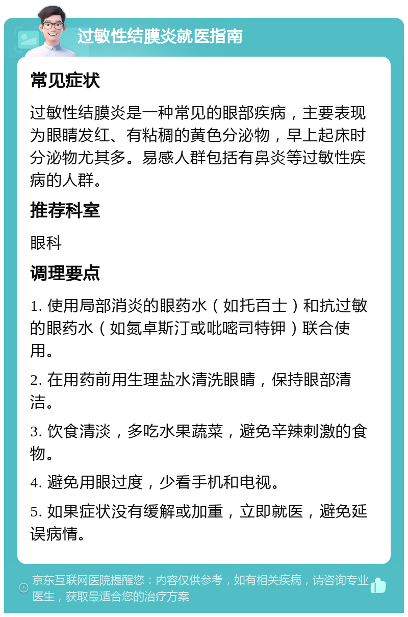 过敏性结膜炎就医指南 常见症状 过敏性结膜炎是一种常见的眼部疾病，主要表现为眼睛发红、有粘稠的黄色分泌物，早上起床时分泌物尤其多。易感人群包括有鼻炎等过敏性疾病的人群。 推荐科室 眼科 调理要点 1. 使用局部消炎的眼药水（如托百士）和抗过敏的眼药水（如氮卓斯汀或吡嘧司特钾）联合使用。 2. 在用药前用生理盐水清洗眼睛，保持眼部清洁。 3. 饮食清淡，多吃水果蔬菜，避免辛辣刺激的食物。 4. 避免用眼过度，少看手机和电视。 5. 如果症状没有缓解或加重，立即就医，避免延误病情。