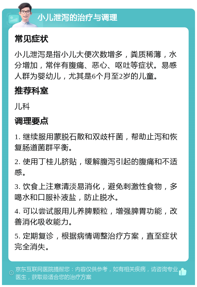 小儿泄泻的治疗与调理 常见症状 小儿泄泻是指小儿大便次数增多，粪质稀薄，水分增加，常伴有腹痛、恶心、呕吐等症状。易感人群为婴幼儿，尤其是6个月至2岁的儿童。 推荐科室 儿科 调理要点 1. 继续服用蒙脱石散和双歧杆菌，帮助止泻和恢复肠道菌群平衡。 2. 使用丁桂儿脐贴，缓解腹泻引起的腹痛和不适感。 3. 饮食上注意清淡易消化，避免刺激性食物，多喝水和口服补液盐，防止脱水。 4. 可以尝试服用儿养脾颗粒，增强脾胃功能，改善消化吸收能力。 5. 定期复诊，根据病情调整治疗方案，直至症状完全消失。