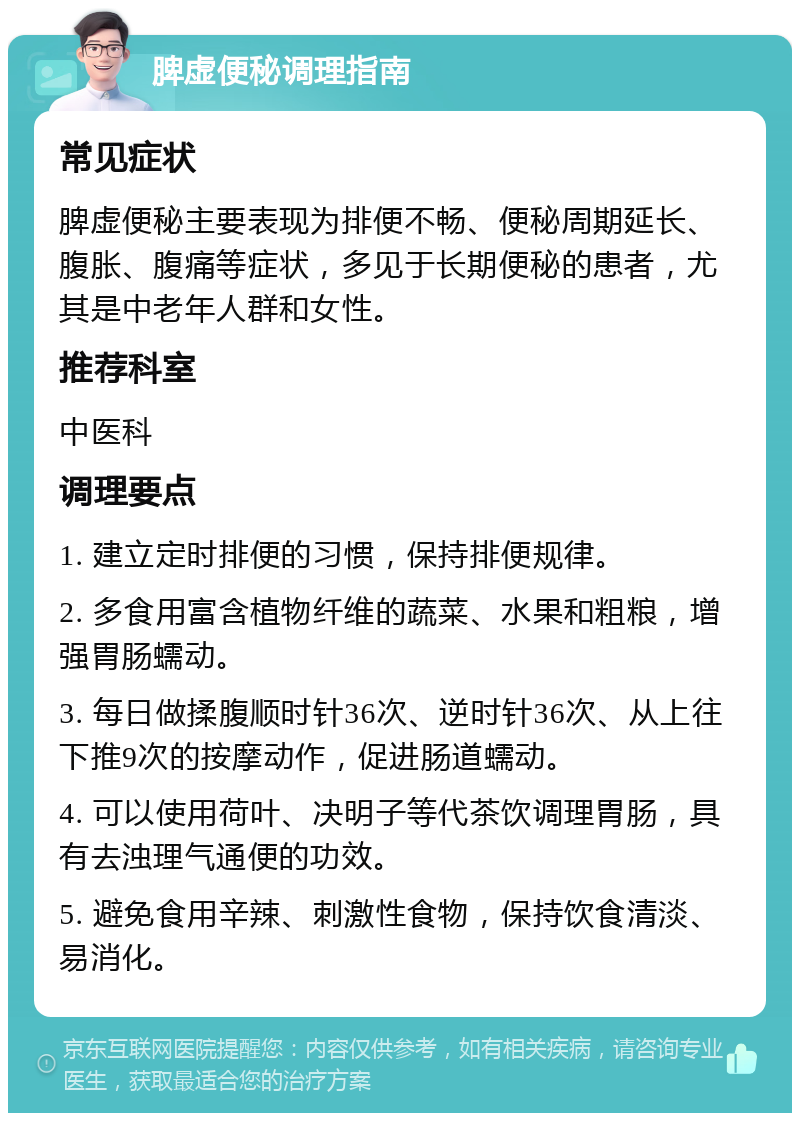 脾虚便秘调理指南 常见症状 脾虚便秘主要表现为排便不畅、便秘周期延长、腹胀、腹痛等症状，多见于长期便秘的患者，尤其是中老年人群和女性。 推荐科室 中医科 调理要点 1. 建立定时排便的习惯，保持排便规律。 2. 多食用富含植物纤维的蔬菜、水果和粗粮，增强胃肠蠕动。 3. 每日做揉腹顺时针36次、逆时针36次、从上往下推9次的按摩动作，促进肠道蠕动。 4. 可以使用荷叶、决明子等代茶饮调理胃肠，具有去浊理气通便的功效。 5. 避免食用辛辣、刺激性食物，保持饮食清淡、易消化。