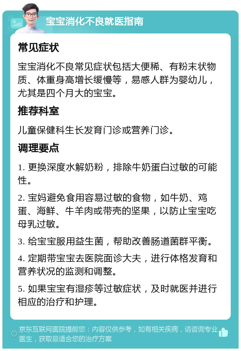 宝宝消化不良就医指南 常见症状 宝宝消化不良常见症状包括大便稀、有粉末状物质、体重身高增长缓慢等，易感人群为婴幼儿，尤其是四个月大的宝宝。 推荐科室 儿童保健科生长发育门诊或营养门诊。 调理要点 1. 更换深度水解奶粉，排除牛奶蛋白过敏的可能性。 2. 宝妈避免食用容易过敏的食物，如牛奶、鸡蛋、海鲜、牛羊肉或带壳的坚果，以防止宝宝吃母乳过敏。 3. 给宝宝服用益生菌，帮助改善肠道菌群平衡。 4. 定期带宝宝去医院面诊大夫，进行体格发育和营养状况的监测和调整。 5. 如果宝宝有湿疹等过敏症状，及时就医并进行相应的治疗和护理。