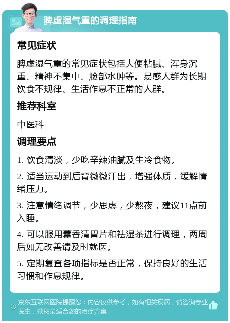 脾虚湿气重的调理指南 常见症状 脾虚湿气重的常见症状包括大便粘腻、浑身沉重、精神不集中、脸部水肿等。易感人群为长期饮食不规律、生活作息不正常的人群。 推荐科室 中医科 调理要点 1. 饮食清淡，少吃辛辣油腻及生冷食物。 2. 适当运动到后背微微汗出，增强体质，缓解情绪压力。 3. 注意情绪调节，少思虑，少熬夜，建议11点前入睡。 4. 可以服用藿香清胃片和祛湿茶进行调理，两周后如无改善请及时就医。 5. 定期复查各项指标是否正常，保持良好的生活习惯和作息规律。