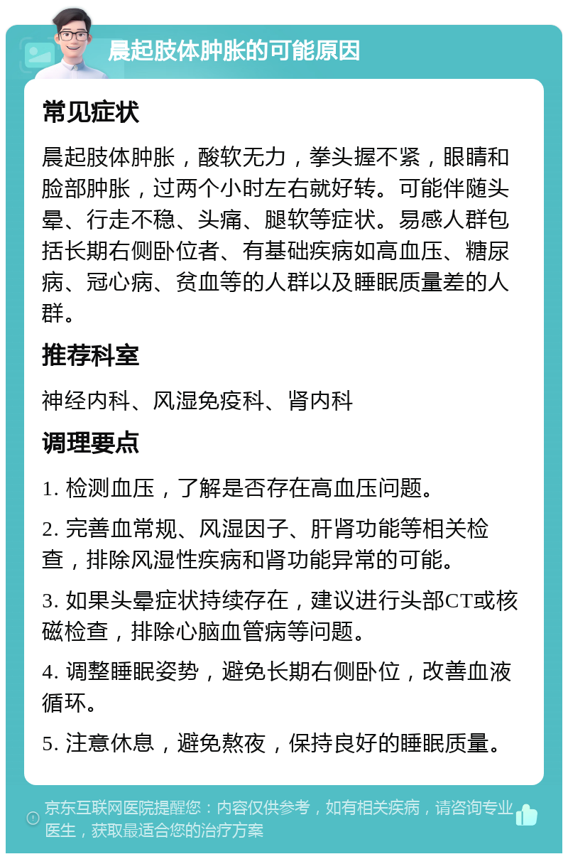 晨起肢体肿胀的可能原因 常见症状 晨起肢体肿胀，酸软无力，拳头握不紧，眼睛和脸部肿胀，过两个小时左右就好转。可能伴随头晕、行走不稳、头痛、腿软等症状。易感人群包括长期右侧卧位者、有基础疾病如高血压、糖尿病、冠心病、贫血等的人群以及睡眠质量差的人群。 推荐科室 神经内科、风湿免疫科、肾内科 调理要点 1. 检测血压，了解是否存在高血压问题。 2. 完善血常规、风湿因子、肝肾功能等相关检查，排除风湿性疾病和肾功能异常的可能。 3. 如果头晕症状持续存在，建议进行头部CT或核磁检查，排除心脑血管病等问题。 4. 调整睡眠姿势，避免长期右侧卧位，改善血液循环。 5. 注意休息，避免熬夜，保持良好的睡眠质量。