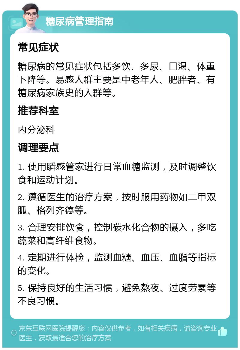 糖尿病管理指南 常见症状 糖尿病的常见症状包括多饮、多尿、口渴、体重下降等。易感人群主要是中老年人、肥胖者、有糖尿病家族史的人群等。 推荐科室 内分泌科 调理要点 1. 使用瞬感管家进行日常血糖监测，及时调整饮食和运动计划。 2. 遵循医生的治疗方案，按时服用药物如二甲双胍、格列齐德等。 3. 合理安排饮食，控制碳水化合物的摄入，多吃蔬菜和高纤维食物。 4. 定期进行体检，监测血糖、血压、血脂等指标的变化。 5. 保持良好的生活习惯，避免熬夜、过度劳累等不良习惯。