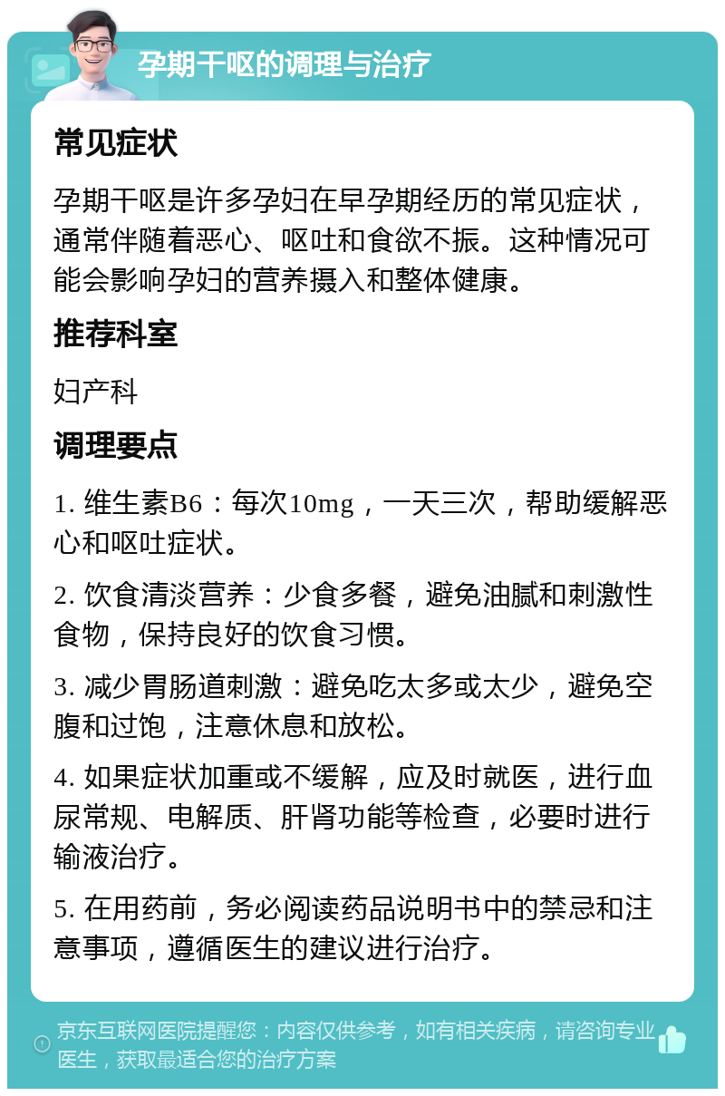 孕期干呕的调理与治疗 常见症状 孕期干呕是许多孕妇在早孕期经历的常见症状，通常伴随着恶心、呕吐和食欲不振。这种情况可能会影响孕妇的营养摄入和整体健康。 推荐科室 妇产科 调理要点 1. 维生素B6：每次10mg，一天三次，帮助缓解恶心和呕吐症状。 2. 饮食清淡营养：少食多餐，避免油腻和刺激性食物，保持良好的饮食习惯。 3. 减少胃肠道刺激：避免吃太多或太少，避免空腹和过饱，注意休息和放松。 4. 如果症状加重或不缓解，应及时就医，进行血尿常规、电解质、肝肾功能等检查，必要时进行输液治疗。 5. 在用药前，务必阅读药品说明书中的禁忌和注意事项，遵循医生的建议进行治疗。