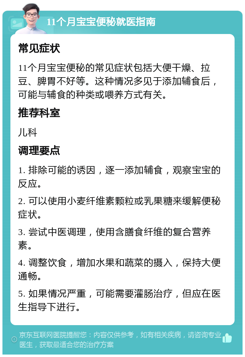 11个月宝宝便秘就医指南 常见症状 11个月宝宝便秘的常见症状包括大便干燥、拉豆、脾胃不好等。这种情况多见于添加辅食后，可能与辅食的种类或喂养方式有关。 推荐科室 儿科 调理要点 1. 排除可能的诱因，逐一添加辅食，观察宝宝的反应。 2. 可以使用小麦纤维素颗粒或乳果糖来缓解便秘症状。 3. 尝试中医调理，使用含膳食纤维的复合营养素。 4. 调整饮食，增加水果和蔬菜的摄入，保持大便通畅。 5. 如果情况严重，可能需要灌肠治疗，但应在医生指导下进行。