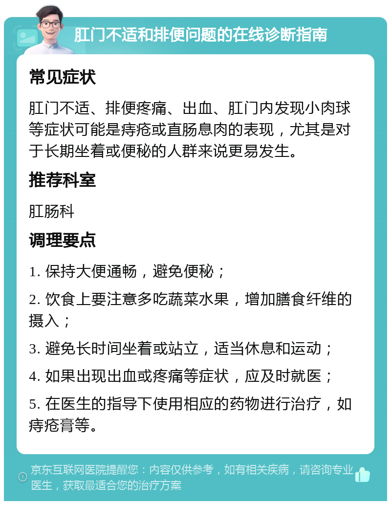 肛门不适和排便问题的在线诊断指南 常见症状 肛门不适、排便疼痛、出血、肛门内发现小肉球等症状可能是痔疮或直肠息肉的表现，尤其是对于长期坐着或便秘的人群来说更易发生。 推荐科室 肛肠科 调理要点 1. 保持大便通畅，避免便秘； 2. 饮食上要注意多吃蔬菜水果，增加膳食纤维的摄入； 3. 避免长时间坐着或站立，适当休息和运动； 4. 如果出现出血或疼痛等症状，应及时就医； 5. 在医生的指导下使用相应的药物进行治疗，如痔疮膏等。