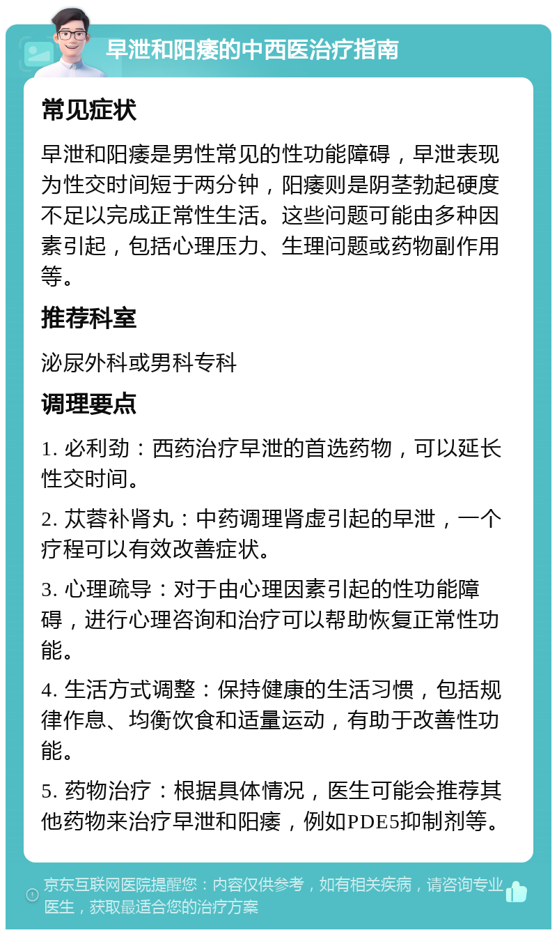 早泄和阳痿的中西医治疗指南 常见症状 早泄和阳痿是男性常见的性功能障碍，早泄表现为性交时间短于两分钟，阳痿则是阴茎勃起硬度不足以完成正常性生活。这些问题可能由多种因素引起，包括心理压力、生理问题或药物副作用等。 推荐科室 泌尿外科或男科专科 调理要点 1. 必利劲：西药治疗早泄的首选药物，可以延长性交时间。 2. 苁蓉补肾丸：中药调理肾虚引起的早泄，一个疗程可以有效改善症状。 3. 心理疏导：对于由心理因素引起的性功能障碍，进行心理咨询和治疗可以帮助恢复正常性功能。 4. 生活方式调整：保持健康的生活习惯，包括规律作息、均衡饮食和适量运动，有助于改善性功能。 5. 药物治疗：根据具体情况，医生可能会推荐其他药物来治疗早泄和阳痿，例如PDE5抑制剂等。