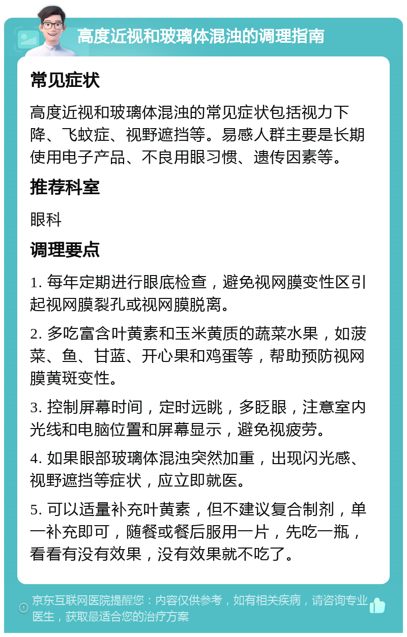 高度近视和玻璃体混浊的调理指南 常见症状 高度近视和玻璃体混浊的常见症状包括视力下降、飞蚊症、视野遮挡等。易感人群主要是长期使用电子产品、不良用眼习惯、遗传因素等。 推荐科室 眼科 调理要点 1. 每年定期进行眼底检查，避免视网膜变性区引起视网膜裂孔或视网膜脱离。 2. 多吃富含叶黄素和玉米黄质的蔬菜水果，如菠菜、鱼、甘蓝、开心果和鸡蛋等，帮助预防视网膜黄斑变性。 3. 控制屏幕时间，定时远眺，多眨眼，注意室内光线和电脑位置和屏幕显示，避免视疲劳。 4. 如果眼部玻璃体混浊突然加重，出现闪光感、视野遮挡等症状，应立即就医。 5. 可以适量补充叶黄素，但不建议复合制剂，单一补充即可，随餐或餐后服用一片，先吃一瓶，看看有没有效果，没有效果就不吃了。