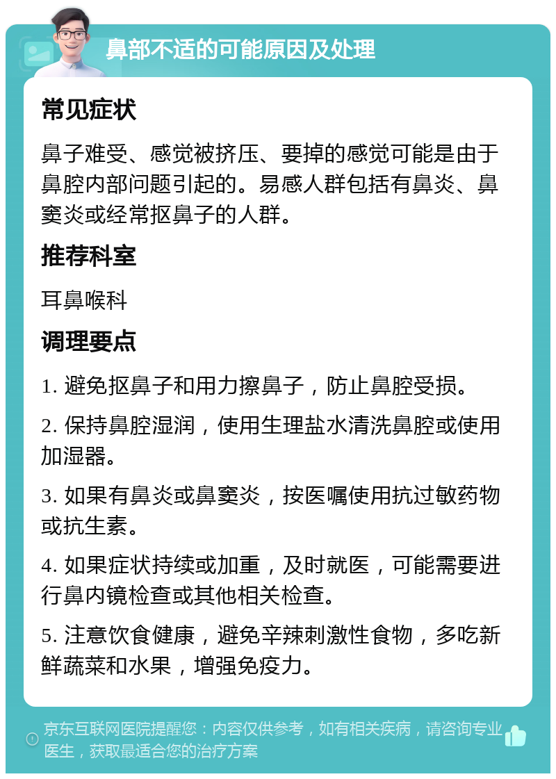 鼻部不适的可能原因及处理 常见症状 鼻子难受、感觉被挤压、要掉的感觉可能是由于鼻腔内部问题引起的。易感人群包括有鼻炎、鼻窦炎或经常抠鼻子的人群。 推荐科室 耳鼻喉科 调理要点 1. 避免抠鼻子和用力擦鼻子，防止鼻腔受损。 2. 保持鼻腔湿润，使用生理盐水清洗鼻腔或使用加湿器。 3. 如果有鼻炎或鼻窦炎，按医嘱使用抗过敏药物或抗生素。 4. 如果症状持续或加重，及时就医，可能需要进行鼻内镜检查或其他相关检查。 5. 注意饮食健康，避免辛辣刺激性食物，多吃新鲜蔬菜和水果，增强免疫力。