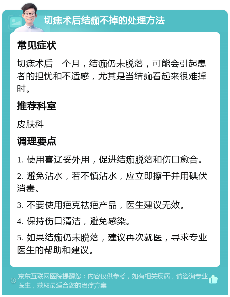 切痣术后结痂不掉的处理方法 常见症状 切痣术后一个月，结痂仍未脱落，可能会引起患者的担忧和不适感，尤其是当结痂看起来很难掉时。 推荐科室 皮肤科 调理要点 1. 使用喜辽妥外用，促进结痂脱落和伤口愈合。 2. 避免沾水，若不慎沾水，应立即擦干并用碘伏消毒。 3. 不要使用疤克祛疤产品，医生建议无效。 4. 保持伤口清洁，避免感染。 5. 如果结痂仍未脱落，建议再次就医，寻求专业医生的帮助和建议。