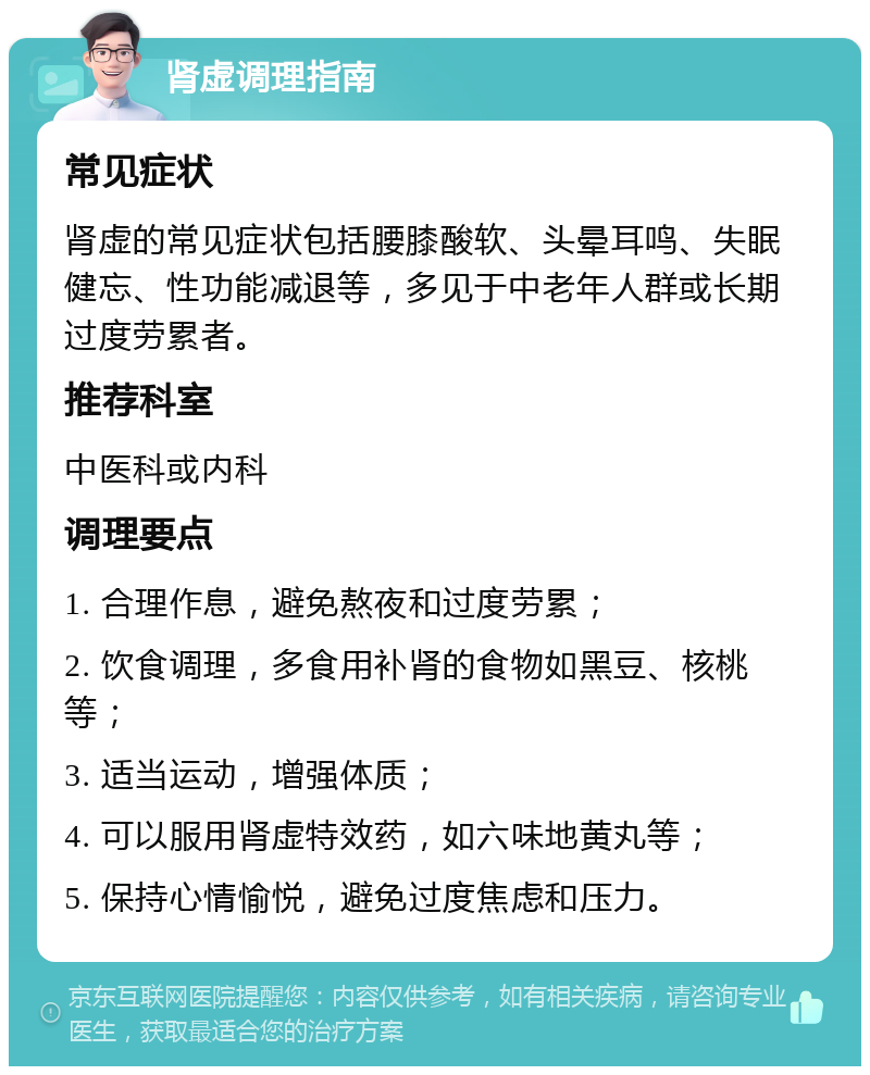 肾虚调理指南 常见症状 肾虚的常见症状包括腰膝酸软、头晕耳鸣、失眠健忘、性功能减退等，多见于中老年人群或长期过度劳累者。 推荐科室 中医科或内科 调理要点 1. 合理作息，避免熬夜和过度劳累； 2. 饮食调理，多食用补肾的食物如黑豆、核桃等； 3. 适当运动，增强体质； 4. 可以服用肾虚特效药，如六味地黄丸等； 5. 保持心情愉悦，避免过度焦虑和压力。