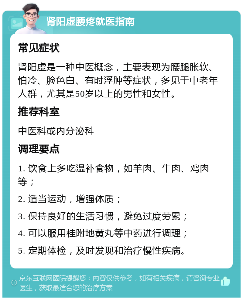 肾阳虚腰疼就医指南 常见症状 肾阳虚是一种中医概念，主要表现为腰腿胀软、怕冷、脸色白、有时浮肿等症状，多见于中老年人群，尤其是50岁以上的男性和女性。 推荐科室 中医科或内分泌科 调理要点 1. 饮食上多吃温补食物，如羊肉、牛肉、鸡肉等； 2. 适当运动，增强体质； 3. 保持良好的生活习惯，避免过度劳累； 4. 可以服用桂附地黄丸等中药进行调理； 5. 定期体检，及时发现和治疗慢性疾病。