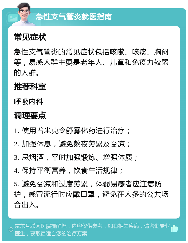 急性支气管炎就医指南 常见症状 急性支气管炎的常见症状包括咳嗽、咳痰、胸闷等，易感人群主要是老年人、儿童和免疫力较弱的人群。 推荐科室 呼吸内科 调理要点 1. 使用普米克令舒雾化药进行治疗； 2. 加强休息，避免熬夜劳累及受凉； 3. 忌烟酒，平时加强锻炼、增强体质； 4. 保持平衡营养，饮食生活规律； 5. 避免受凉和过度劳累，体弱易感者应注意防护，感冒流行时应戴口罩，避免在人多的公共场合出入。