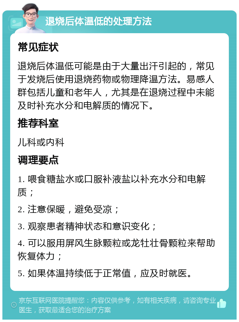 退烧后体温低的处理方法 常见症状 退烧后体温低可能是由于大量出汗引起的，常见于发烧后使用退烧药物或物理降温方法。易感人群包括儿童和老年人，尤其是在退烧过程中未能及时补充水分和电解质的情况下。 推荐科室 儿科或内科 调理要点 1. 喂食糖盐水或口服补液盐以补充水分和电解质； 2. 注意保暖，避免受凉； 3. 观察患者精神状态和意识变化； 4. 可以服用屏风生脉颗粒或龙牡壮骨颗粒来帮助恢复体力； 5. 如果体温持续低于正常值，应及时就医。