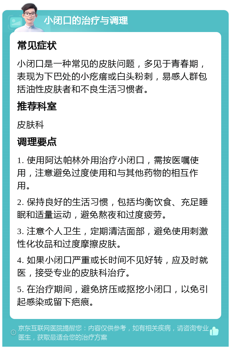 小闭口的治疗与调理 常见症状 小闭口是一种常见的皮肤问题，多见于青春期，表现为下巴处的小疙瘩或白头粉刺，易感人群包括油性皮肤者和不良生活习惯者。 推荐科室 皮肤科 调理要点 1. 使用阿达帕林外用治疗小闭口，需按医嘱使用，注意避免过度使用和与其他药物的相互作用。 2. 保持良好的生活习惯，包括均衡饮食、充足睡眠和适量运动，避免熬夜和过度疲劳。 3. 注意个人卫生，定期清洁面部，避免使用刺激性化妆品和过度摩擦皮肤。 4. 如果小闭口严重或长时间不见好转，应及时就医，接受专业的皮肤科治疗。 5. 在治疗期间，避免挤压或抠挖小闭口，以免引起感染或留下疤痕。