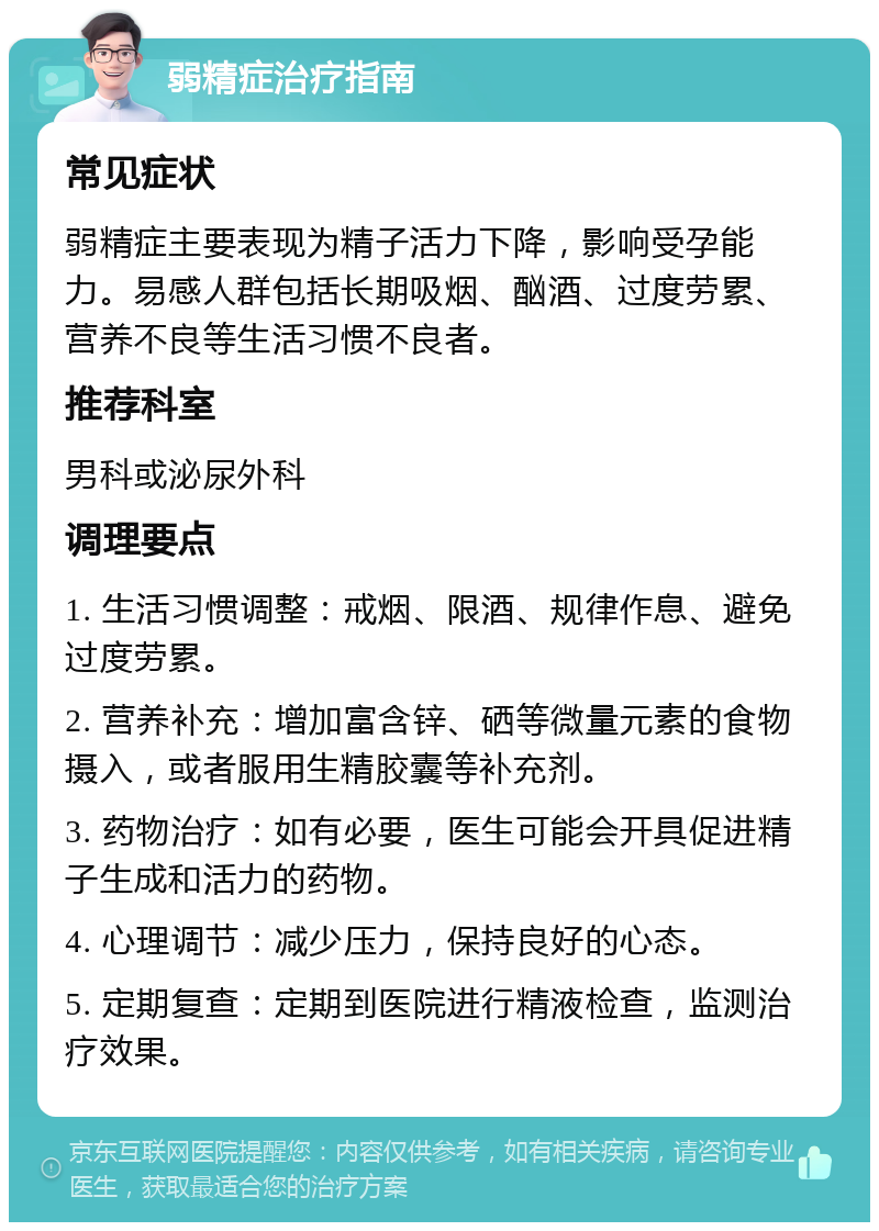 弱精症治疗指南 常见症状 弱精症主要表现为精子活力下降，影响受孕能力。易感人群包括长期吸烟、酗酒、过度劳累、营养不良等生活习惯不良者。 推荐科室 男科或泌尿外科 调理要点 1. 生活习惯调整：戒烟、限酒、规律作息、避免过度劳累。 2. 营养补充：增加富含锌、硒等微量元素的食物摄入，或者服用生精胶囊等补充剂。 3. 药物治疗：如有必要，医生可能会开具促进精子生成和活力的药物。 4. 心理调节：减少压力，保持良好的心态。 5. 定期复查：定期到医院进行精液检查，监测治疗效果。